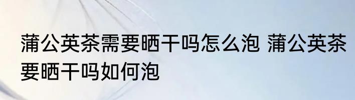 蒲公英茶需要晒干吗怎么泡 蒲公英茶要晒干吗如何泡