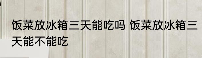 饭菜放冰箱三天能吃吗 饭菜放冰箱三天能不能吃