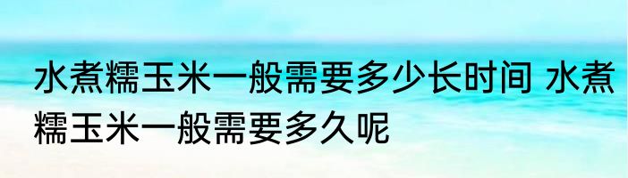 水煮糯玉米一般需要多少长时间 水煮糯玉米一般需要多久呢