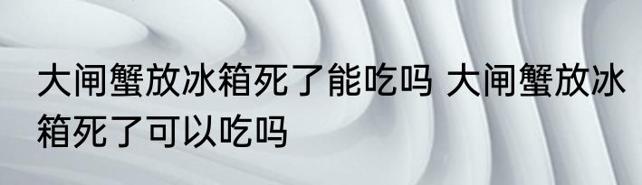 大闸蟹放冰箱死了能吃吗 大闸蟹放冰箱死了可以吃吗
