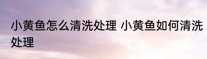 小黄鱼怎么清洗处理 小黄鱼如何清洗处理