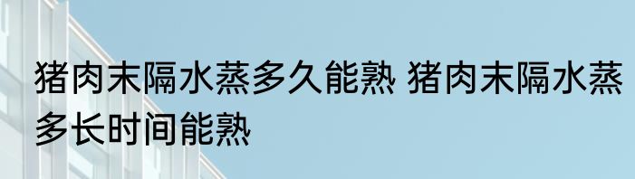 猪肉末隔水蒸多久能熟 猪肉末隔水蒸多长时间能熟