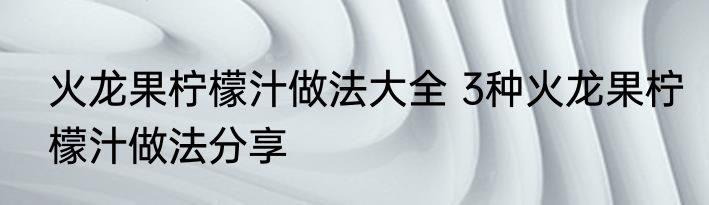 火龙果柠檬汁做法大全 3种火龙果柠檬汁做法分享
