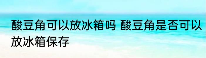 酸豆角可以放冰箱吗 酸豆角是否可以放冰箱保存