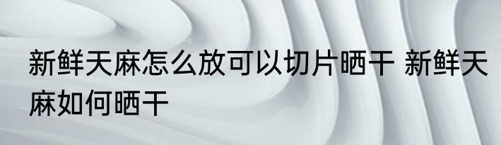 新鲜天麻怎么放可以切片晒干 新鲜天麻如何晒干