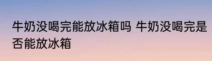 牛奶没喝完能放冰箱吗 牛奶没喝完是否能放冰箱