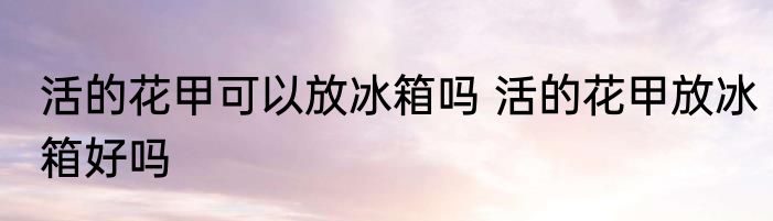 活的花甲可以放冰箱吗 活的花甲放冰箱好吗