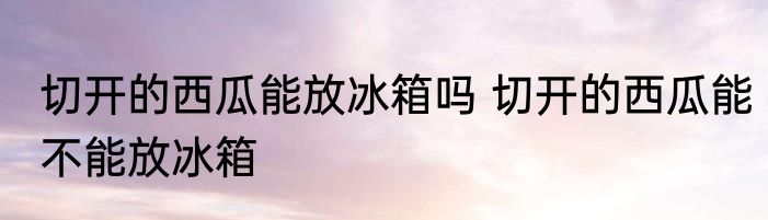 切开的西瓜能放冰箱吗 切开的西瓜能不能放冰箱