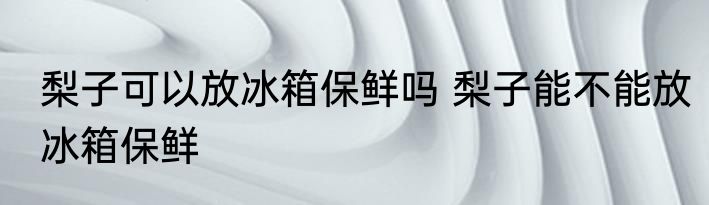 梨子可以放冰箱保鲜吗 梨子能不能放冰箱保鲜