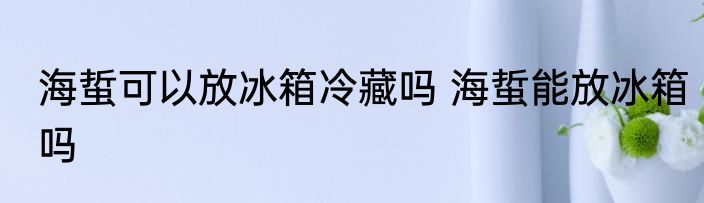 海蜇可以放冰箱冷藏吗 海蜇能放冰箱吗