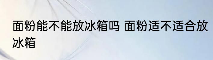 面粉能不能放冰箱吗 面粉适不适合放冰箱
