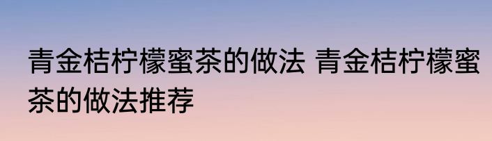 青金桔柠檬蜜茶的做法 青金桔柠檬蜜茶的做法推荐