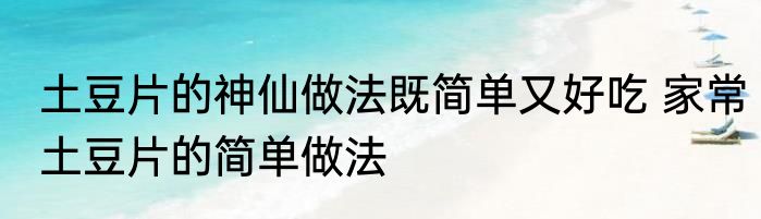 土豆片的神仙做法既简单又好吃 家常土豆片的简单做法