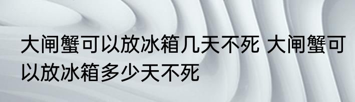 大闸蟹可以放冰箱几天不死 大闸蟹可以放冰箱多少天不死