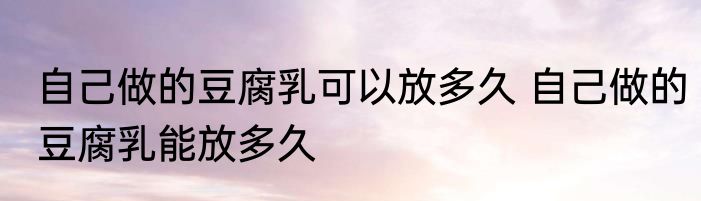 自己做的豆腐乳可以放多久 自己做的豆腐乳能放多久