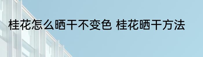 桂花怎么晒干不变色 桂花晒干方法