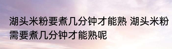 湖头米粉要煮几分钟才能熟 湖头米粉需要煮几分钟才能熟呢