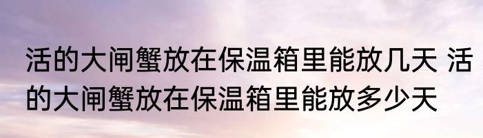 活的大闸蟹放在保温箱里能放几天 活的大闸蟹放在保温箱里能放多少天
