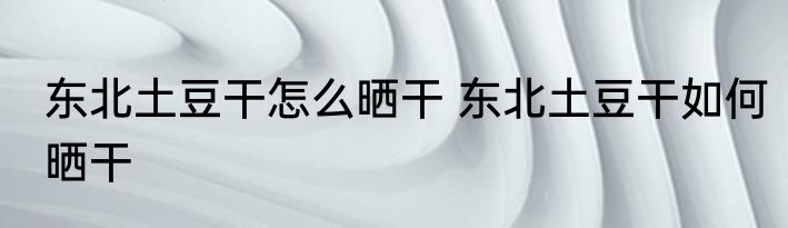 东北土豆干怎么晒干 东北土豆干如何晒干
