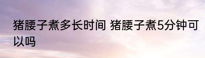 猪腰子煮多长时间 猪腰子煮5分钟可以吗