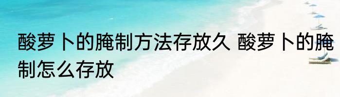 酸萝卜的腌制方法存放久 酸萝卜的腌制怎么存放