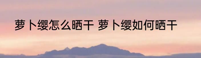 萝卜缨怎么晒干 萝卜缨如何晒干