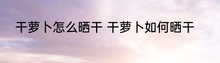 干萝卜怎么晒干 干萝卜如何晒干