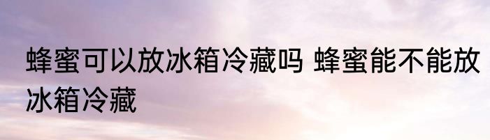 蜂蜜可以放冰箱冷藏吗 蜂蜜能不能放冰箱冷藏