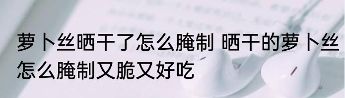 萝卜丝晒干了怎么腌制 晒干的萝卜丝怎么腌制又脆又好吃