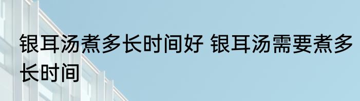 银耳汤煮多长时间好 银耳汤需要煮多长时间
