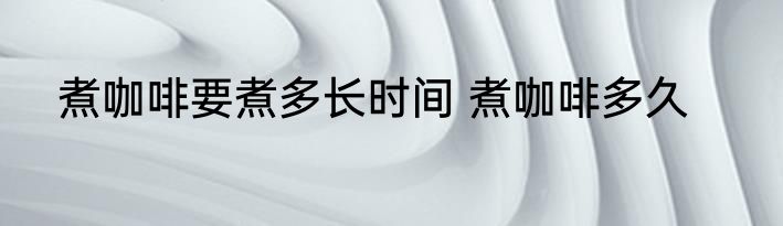 煮咖啡要煮多长时间 煮咖啡多久