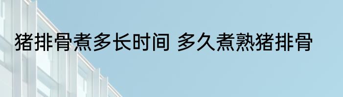 猪排骨煮多长时间 多久煮熟猪排骨