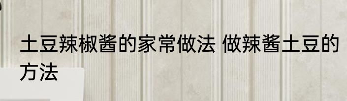 土豆辣椒酱的家常做法 做辣酱土豆的方法