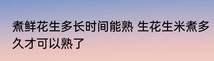 煮鲜花生多长时间能熟 生花生米煮多久才可以熟了