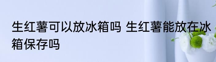 生红薯可以放冰箱吗 生红薯能放在冰箱保存吗