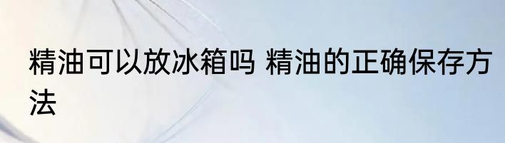 精油可以放冰箱吗 精油的正确保存方法