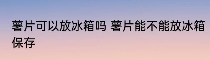 薯片可以放冰箱吗 薯片能不能放冰箱保存