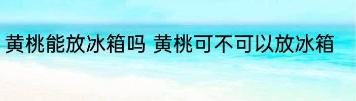 黄桃能放冰箱吗 黄桃可不可以放冰箱