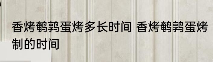 香烤鹌鹑蛋烤多长时间 香烤鹌鹑蛋烤制的时间