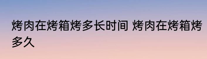 烤肉在烤箱烤多长时间 烤肉在烤箱烤多久