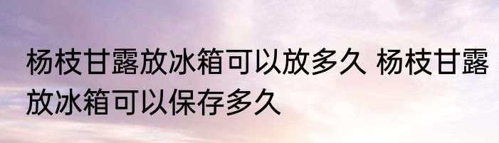杨枝甘露放冰箱可以放多久 杨枝甘露放冰箱可以保存多久