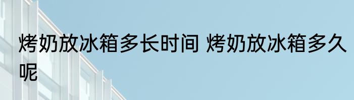 烤奶放冰箱多长时间 烤奶放冰箱多久呢