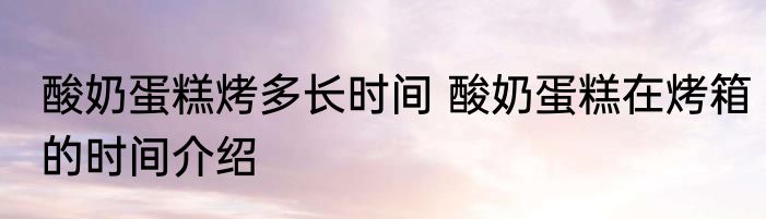 酸奶蛋糕烤多长时间 酸奶蛋糕在烤箱的时间介绍