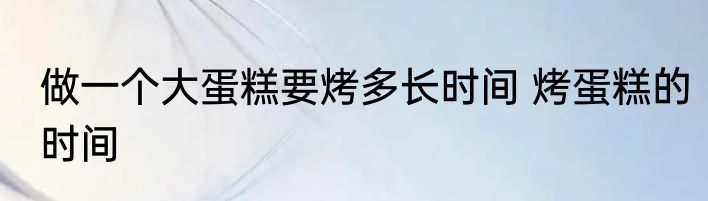 做一个大蛋糕要烤多长时间 烤蛋糕的时间
