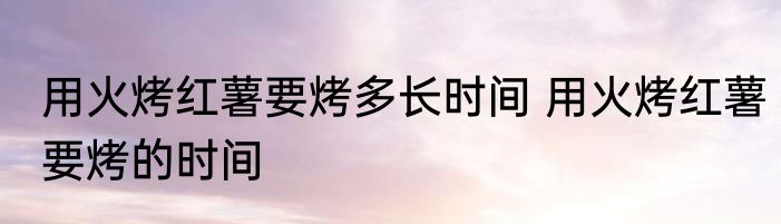 用火烤红薯要烤多长时间 用火烤红薯要烤的时间