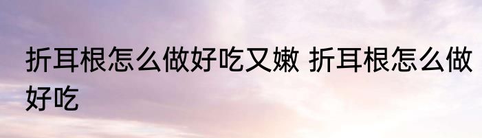 折耳根怎么做好吃又嫩 折耳根怎么做好吃