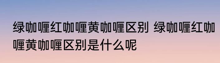 绿咖喱红咖喱黄咖喱区别 绿咖喱红咖喱黄咖喱区别是什么呢