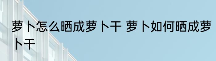 萝卜怎么晒成萝卜干 萝卜如何晒成萝卜干