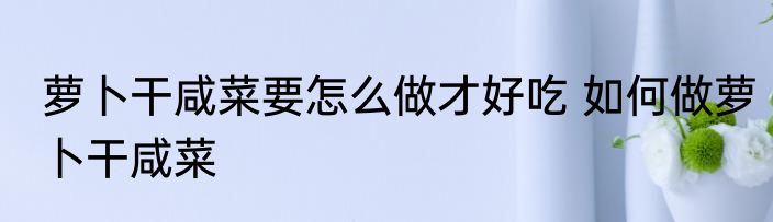 萝卜干咸菜要怎么做才好吃 如何做萝卜干咸菜