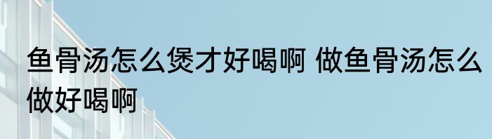 鱼骨汤怎么煲才好喝啊 做鱼骨汤怎么做好喝啊